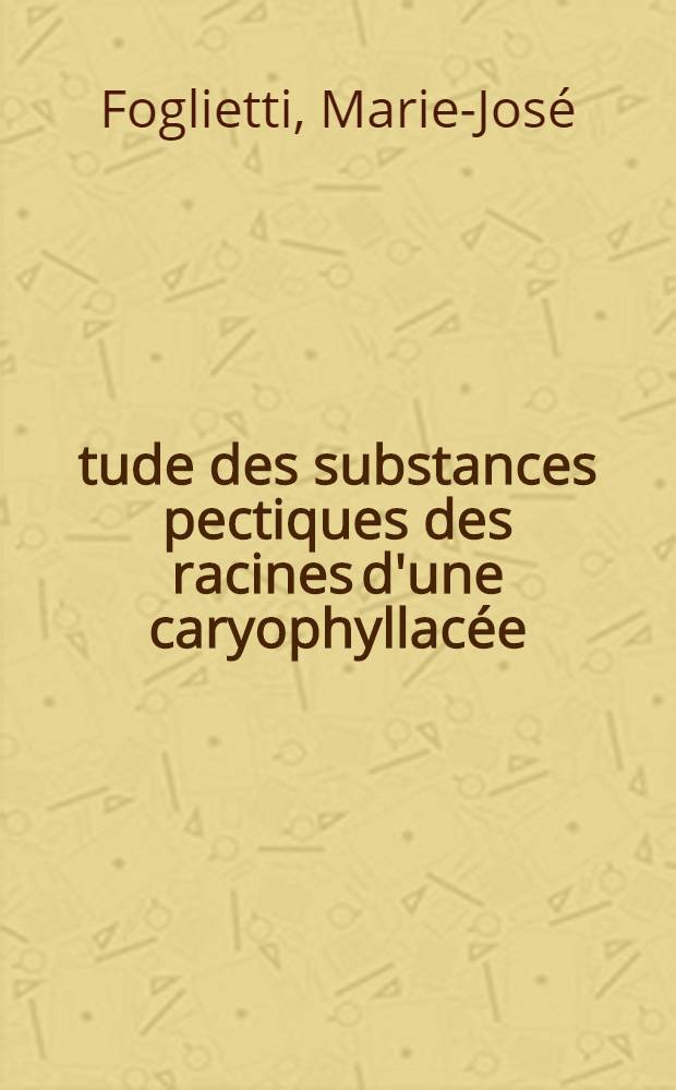 Étude des substances pectiques des racines d'une caryophyllacée: l'oeillet (Dianthus caryophyllus L.): 1-re thèse; Proposition donnée par la Faculté: 2-e thèse: Thèses présentées à la Faculté de pharmacie de l'Univ. de Paris ... / par Marie-José Foglietti
