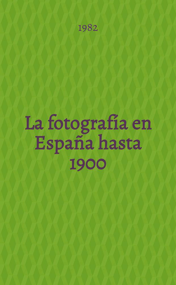 La fotografía en España hasta 1900 : Catálogo de la Expos. organizada por el Min. de cultura : Dir. general de bellas artes, arch. y bibl., Bibl. nac., mayo 1982