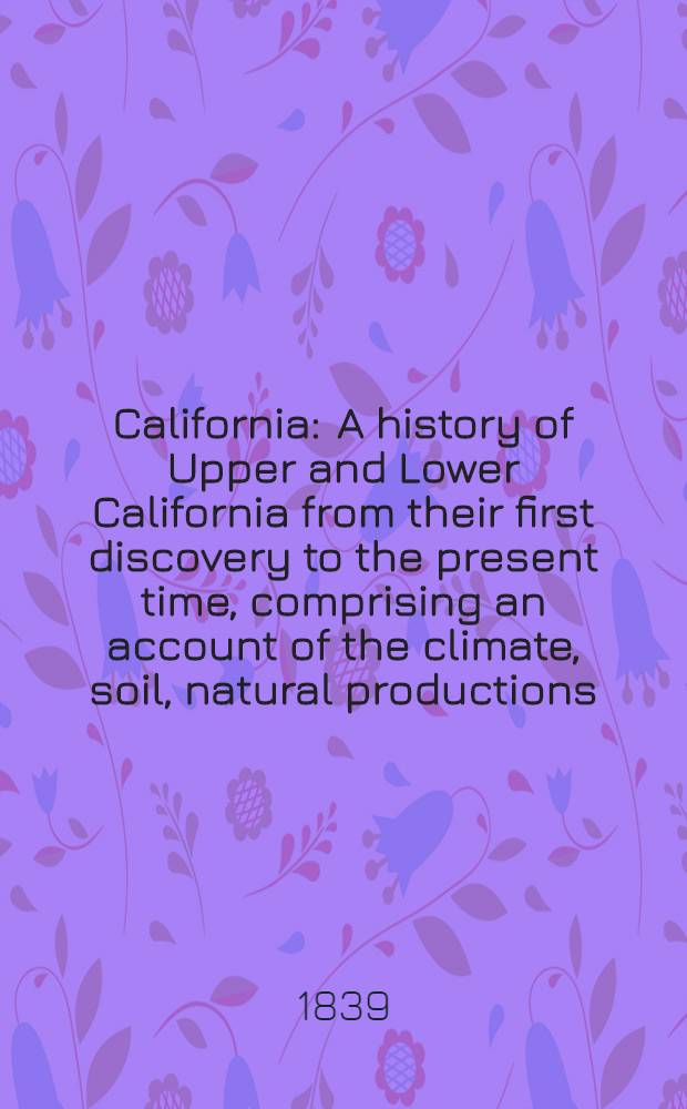 California : A history of Upper and Lower California from their first discovery to the present time, comprising an account of the climate, soil, natural productions, agriculture, commerce & c. : A full view of the missionary establishments and condition of the free and domesticated Indications : With an appendix relating to steam navigation in the Pacific