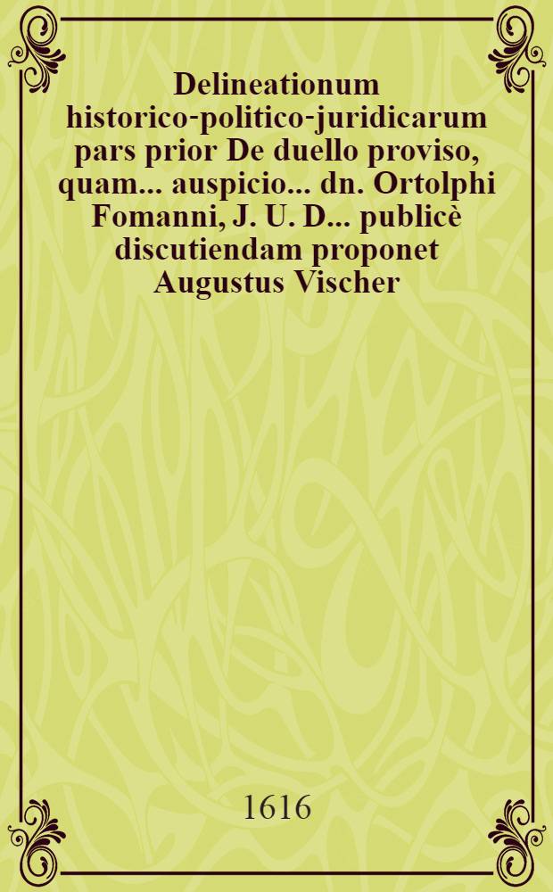 Delineationum historico-politico-juridicarum pars prior De duello proviso, quam ... auspicio ... dn. Ortolphi Fomanni, J. U. D. ... publicè discutiendam proponet Augustus Vischer ... ad diem Octobr. anno DeVs tantVM VInCet
