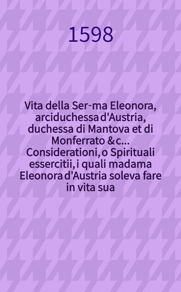 Vita della Ser-ma Eleonora, arciduchessa d'Austria, duchessa di Mantova et di Monferrato & c.. Considerationi, o Spirituali essercitii, i quali madama Eleonora d'Austria soleva fare in vita sua ...