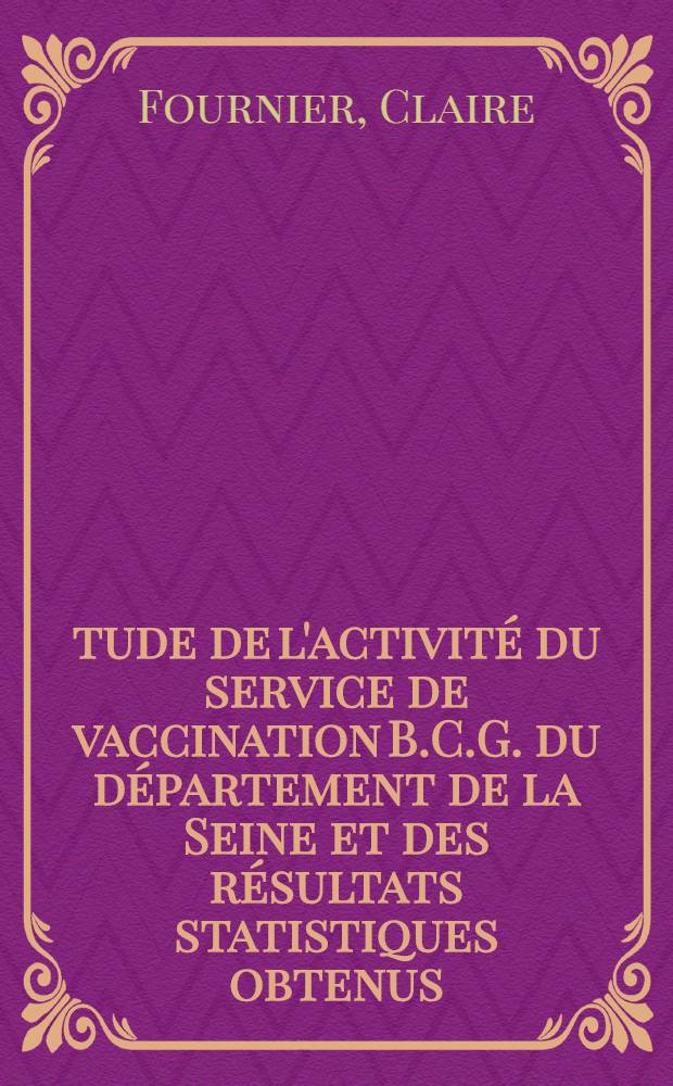 &Eacute;tude de l'activit&eacute; du service de vaccination B.C.G. du d&eacute;partement de la Seine et des r&eacute;sultats statistiques obtenus : Th&egrave;se ..