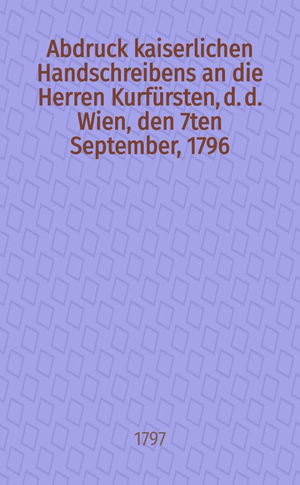 Abdruck kaiserlichen Handschreibens an die Herren Kurfürsten, d. d. Wien, den 7ten September, 1796 : Die königl. Preussischen Brandenburgischen Occupations-Vorschritte in Franken betreffend