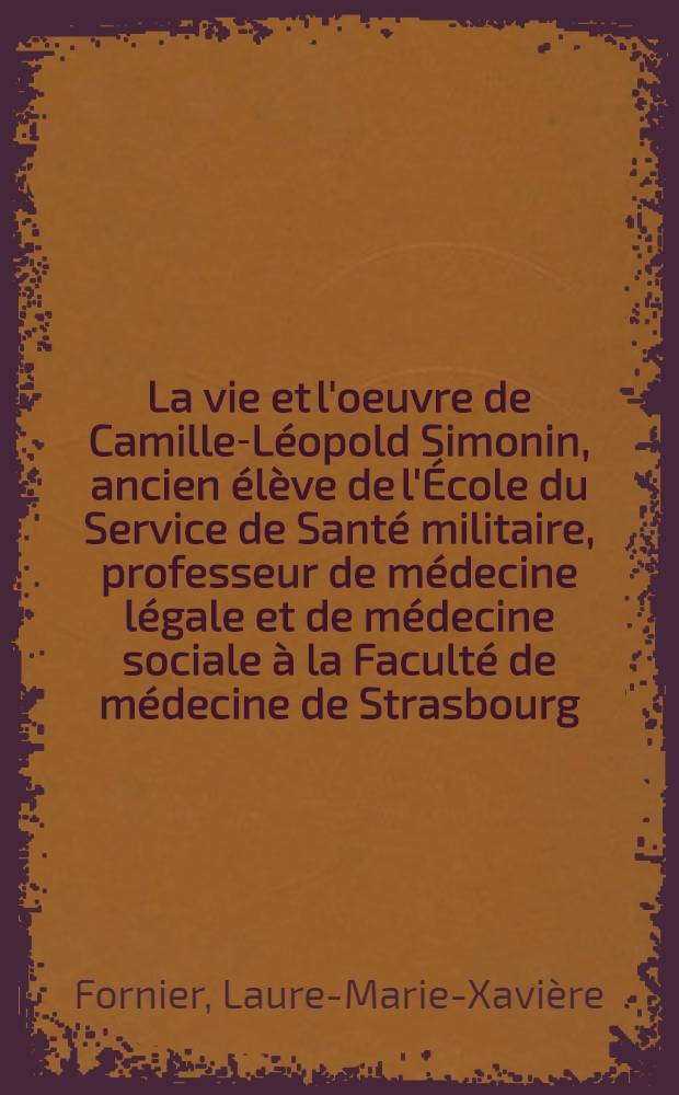 La vie et l'oeuvre de Camille-Léopold Simonin, ancien élève de l'École du Service de Santé militaire, professeur de médecine légale et de médecine sociale à la Faculté de médecine de Strasbourg (1891-1961) : Thèse ..