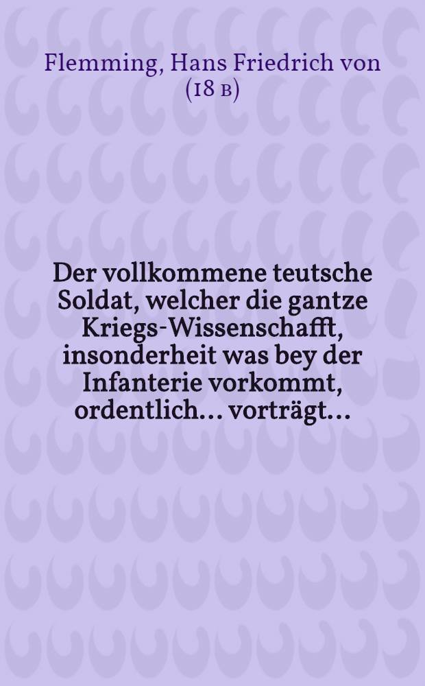 Der vollkommene teutsche Soldat, welcher die gantze Kriegs-Wissenschafft, insonderheit was bey der Infanterie vorkommt, ordentlich ... vorträgt ... : Nebst einem Anhange von gelehrten Soldaten, Adel und Ritter-Stande, von Duellen, Turnier- und Ritter-Spielen ..
