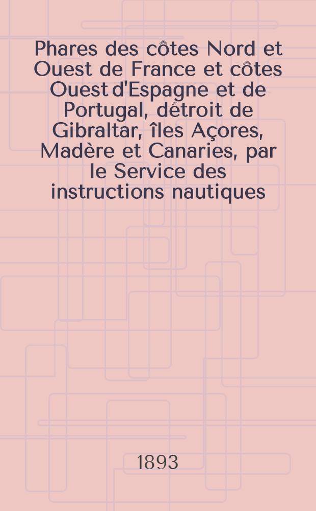 Phares des côtes Nord et Ouest de France et côtes Ouest d'Espagne et de Portugal, détroit de Gibraltar, îles Açores, Madère et Canaries, par le Service des instructions nautiques : Corrigés au ... 1-er mars 1893