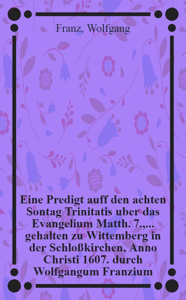 Eine Predigt auff den achten Sontag Trinitatis uber das Evangelium Matth. 7., ... gehalten zu Wittemberg in der Schloßkirchen, Anno Christi 1607. durch Wolfgangum Franzium, Theol. Doct.