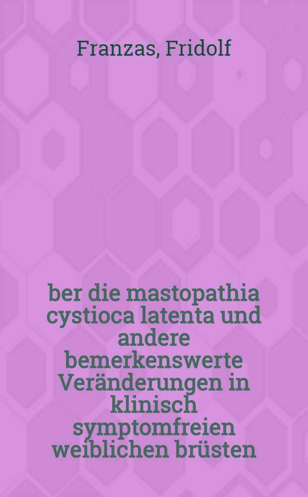 Über die mastopathia cystioca latenta und andere bemerkenswerte Veränderungen in klinisch symptomfreien weiblichen brüsten : Akademische Abhandlung von Fridolf Franzas ... Wird mit Genehmigung der medizinischen Fakultät der Universität Helsingfors ... vorgelegt