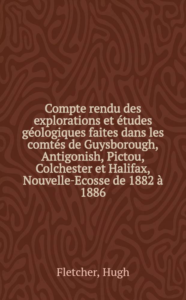 Compte rendu des explorations et études géologiques faites dans les comtés de Guysborough, Antigonish, Pictou, Colchester et Halifax, Nouvelle-Ecosse de 1882 à 1886