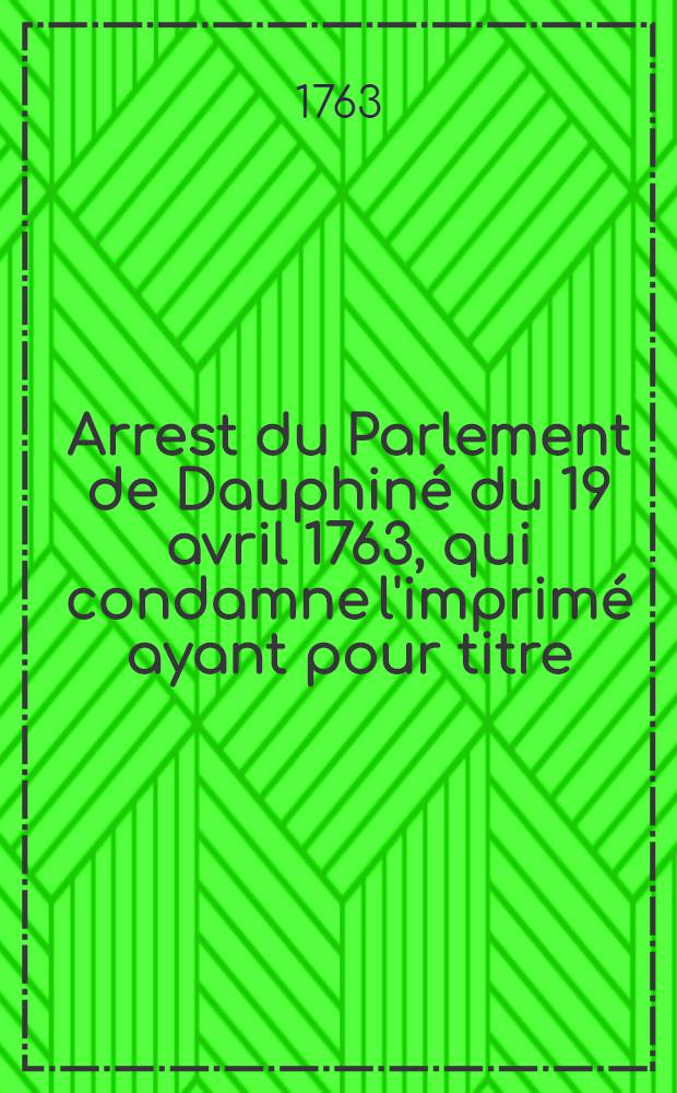 Arrest du Parlement de Dauphiné du 19 avril 1763, qui condamne l'imprimé ayant pour titre: "Mémoires présentés au roi par deux magistrats du Parlement d'Aix contre des arrêts & arrêtés de leur Compagnie" a être lacéré & brûlé par l'exécuteur de la Haute justice : Extrait des registres du Parlement du 12 février 1763