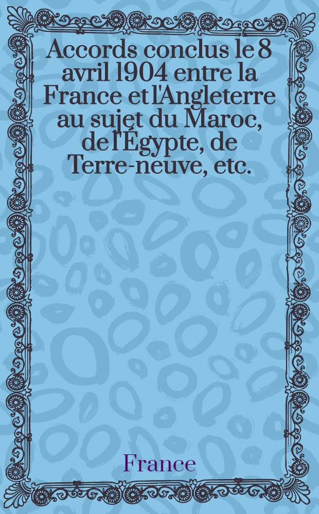 Accords conclus le 8 avril 1904 entre la France et l'Angleterre au sujet du Maroc, de l'Égypte, de Terre-neuve, etc.