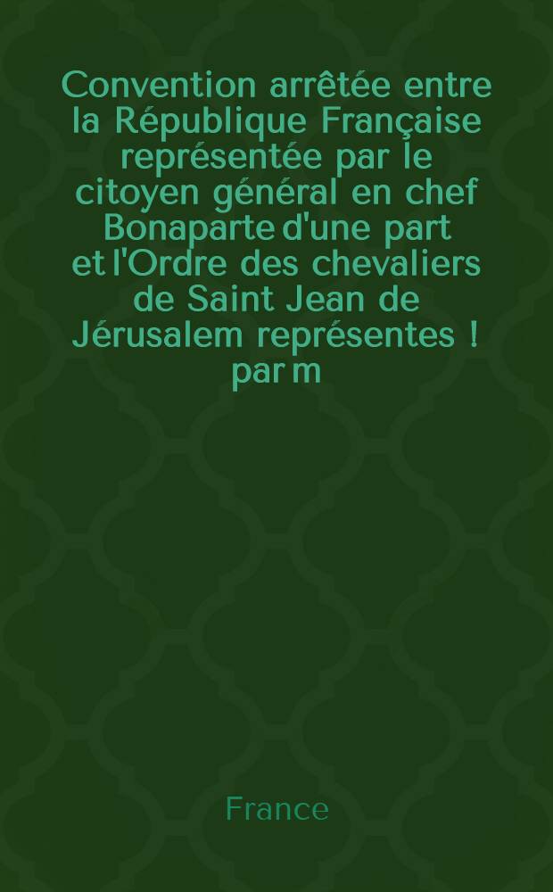 Convention arrêtée entre la République Française représentée par le citoyen général en chef Bonaparte d'une part et l'Ordre des chevaliers de Saint Jean de Jérusalem représentes [!] par m. m. le bailli Torino Frisari, le commandeur Bosredon Ransijat, le baron Mario Testaferrata ... [et autres] de l'autre part : Et sous la médiation de S. M. catholique le roi d'Espagne ..