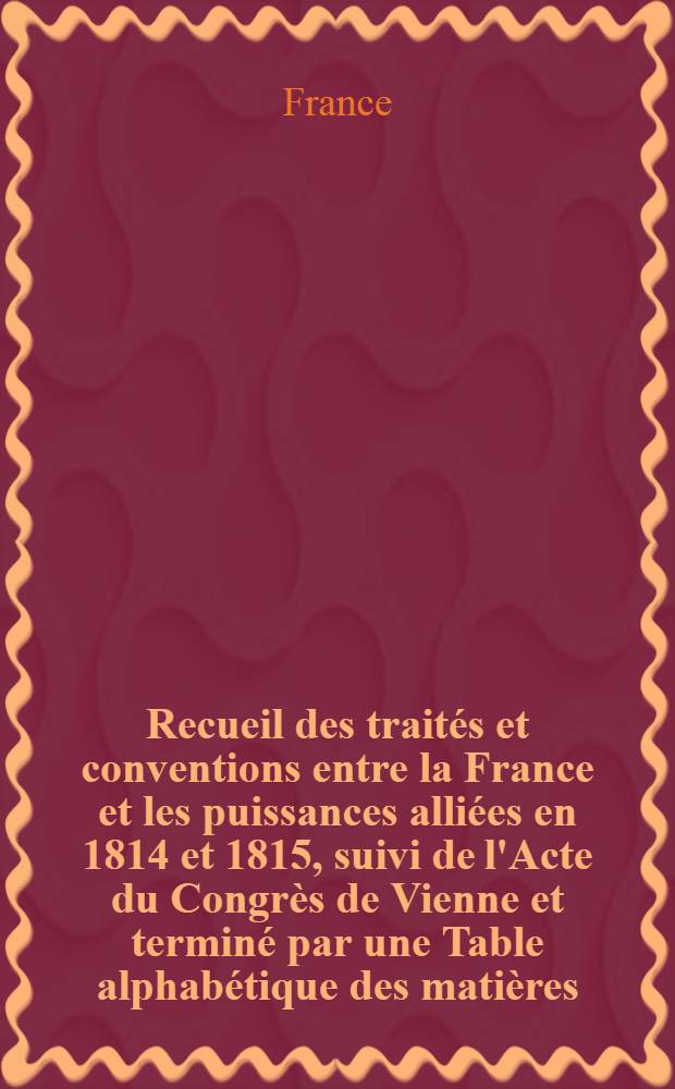 Recueil des traités et conventions entre la France et les puissances alliées en 1814 et 1815, suivi de l'Acte du Congrès de Vienne et terminé par une Table alphabétique des matières, des lieux et des personnes, contenus dans les actes composant ce Recueil