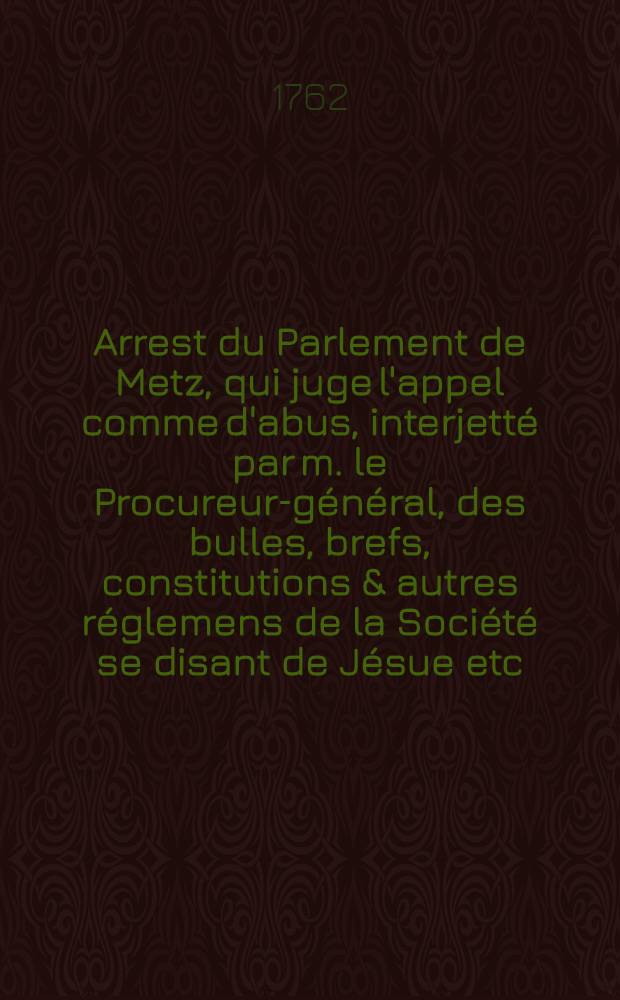 Arrest du Parlement de Metz, qui juge l'appel comme d'abus, interjett&eacute; par m. le Procureur-g&eacute;n&eacute;ral, des bulles, brefs, constitutions & autres r&eacute;glemens de la Soci&eacute;t&eacute; se disant de J&eacute;sue etc. du 20 septembre 1762; Arrest de la Cour du Parlement de Metz, qui nomme quatre commissaires &agrave; l'effet de r&eacute;gler provisoirement les difficult&eacute;s qui pourroient survenir, & les frais &agrave; faire pour l'ex&eacute;cution de l'arr&ecirc;t du 20 septembre qui juge l'appel comme d'abus de l'institut des cidevant soi-disans j&eacute;suites & c. du 25 septembre 1762; Arrest de la Cour du Parlement de Metz du premier octobre 1762: Extrait des registres du Parlement