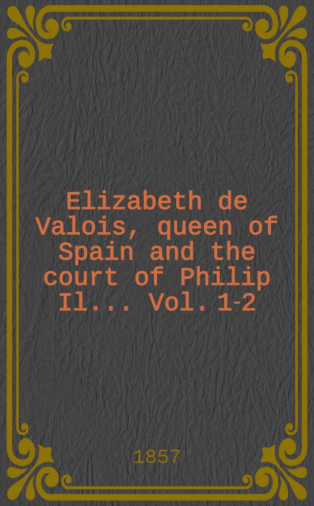 Elizabeth de Valois, queen of Spain and the court of Philip Il.. Vol. 1-2 : From numerous unpubl. sources, in the archives of France : Italy and Spain : In 2 vol