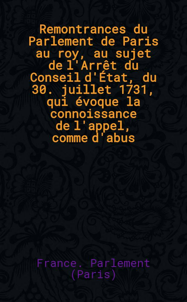 Remontrances du Parlement de Paris au roy, au sujet de l'Arrêt du Conseil d'État, du 30. juillet 1731, qui évoque la connoissance de l'appel, comme d'abus, interjeté par m. le procureur général, de l'Ordonnance de m. l'archevêque de Paris, du 10 janvier de la même année, qui condamne le Mémoire des XL avocats : Pièce