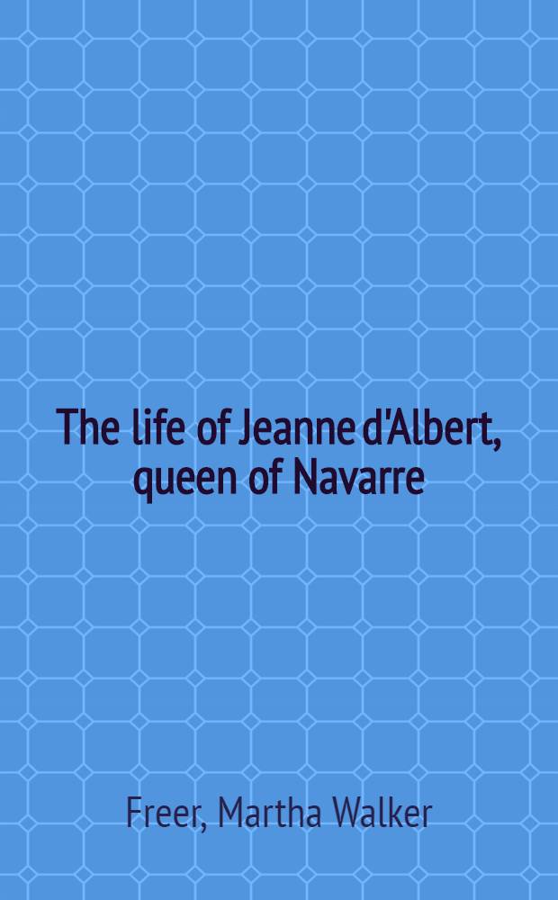 The life of Jeanne d'Albert, queen of Navarre : From numerous unpubl. sources, incl. ms. documents in the Bibliotheque imperiale, and the Archives espagnoles de Simancas