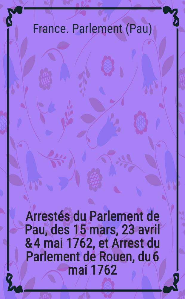 Arrestés du Parlement de Pau, des 15 mars, 23 avril & 4 mai 1762, et Arrest du Parlement de Rouen, du 6 mai 1762 : Concernant les jésuites