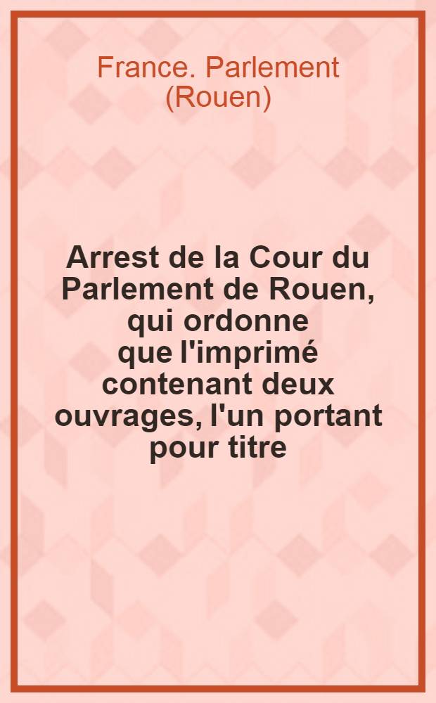 Arrest de la Cour du Parlement de Rouen, qui ordonne que l'imprimé contenant deux ouvrages, l'un portant pour titre: "Lettre d'un chevalier de Malthe à m. l'évêque ***" & l'autre portant pour titre: "Bref de n. s. p. le Pape à m. l'évêque de Grenoble du 4 avril 1764" sera lacéré & brûlé ... du 7 février 1765