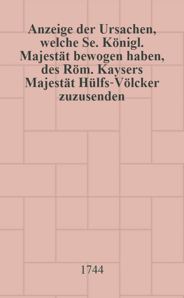 Anzeige der Ursachen, welche Se. Königl. Majestät bewogen haben, des Röm. Kaysers Majestät Hülfs-Völcker zuzusenden