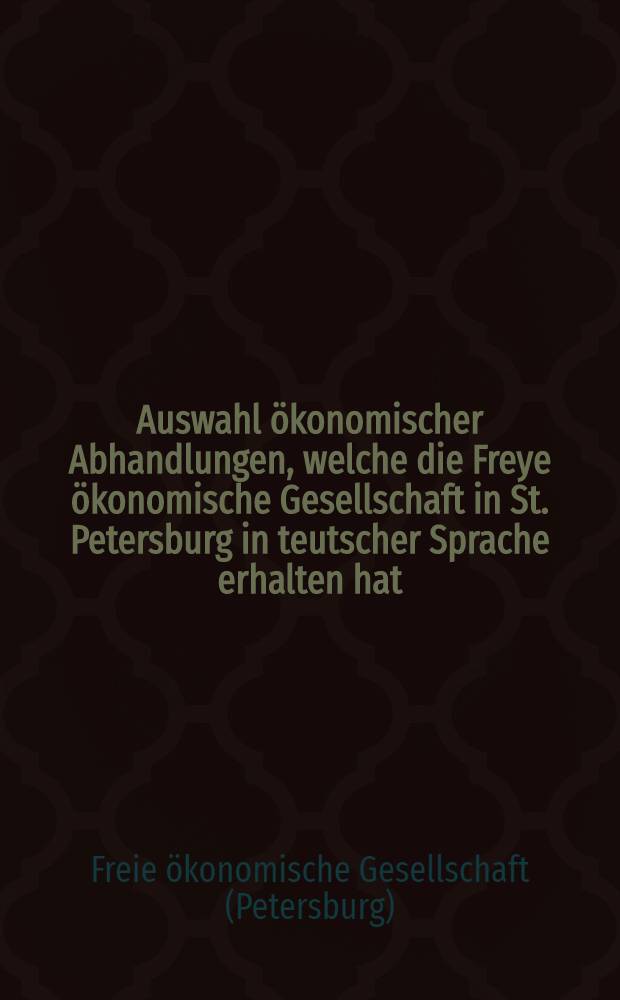 Auswahl ökonomischer Abhandlungen, welche die Freye ökonomische Gesellschaft in St. Petersburg in teutscher Sprache erhalten hat