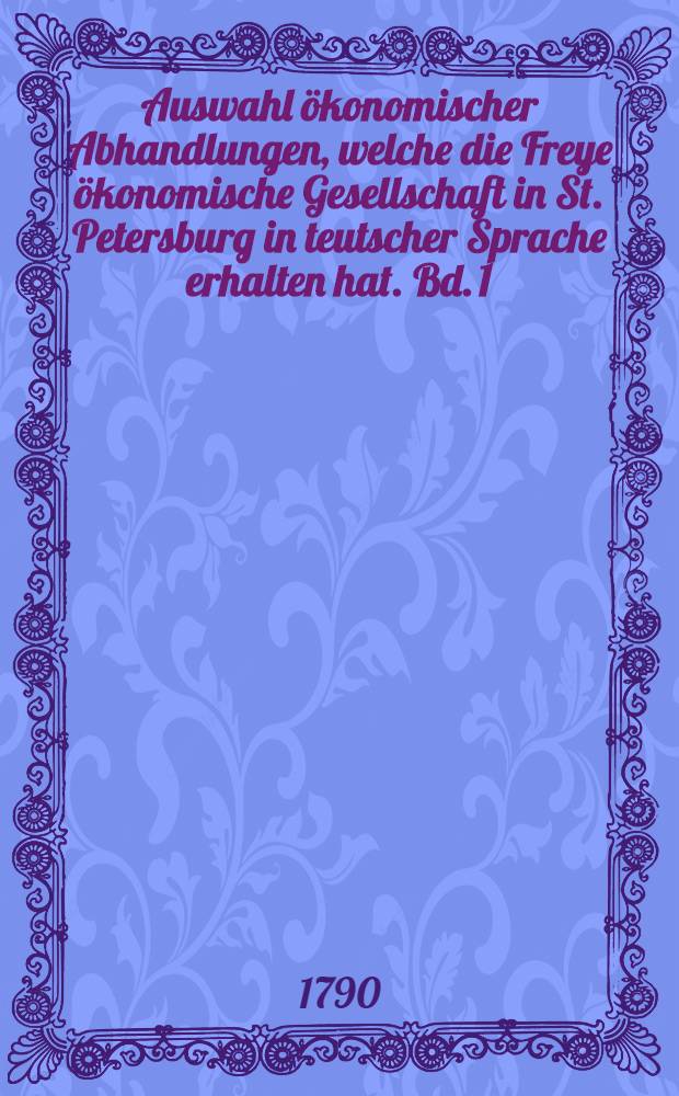Auswahl ökonomischer Abhandlungen, welche die Freye ökonomische Gesellschaft in St. Petersburg in teutscher Sprache erhalten hat. Bd. 1