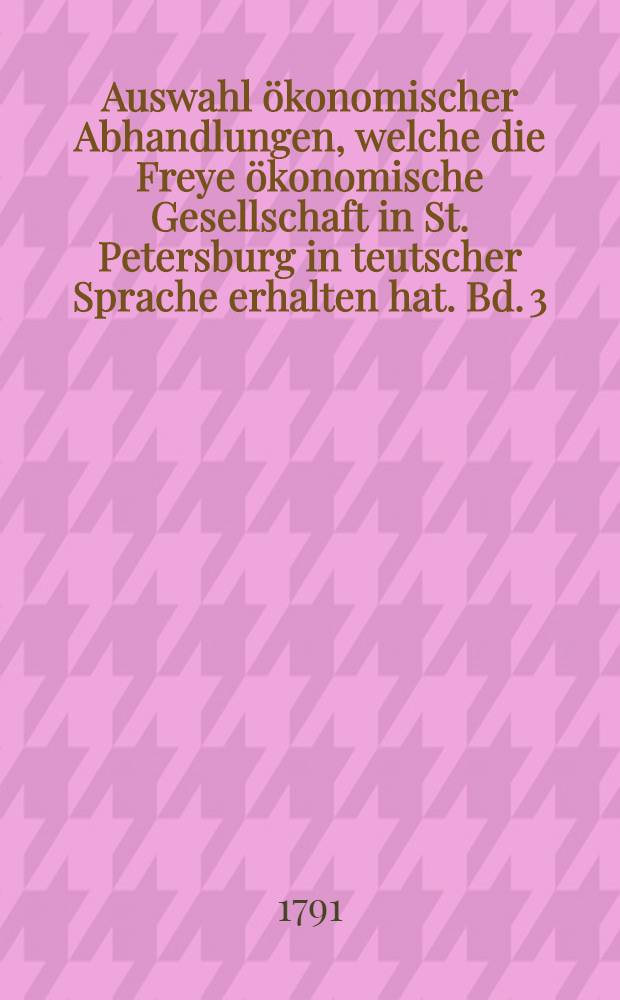 Auswahl ökonomischer Abhandlungen, welche die Freye ökonomische Gesellschaft in St. Petersburg in teutscher Sprache erhalten hat. Bd. 3