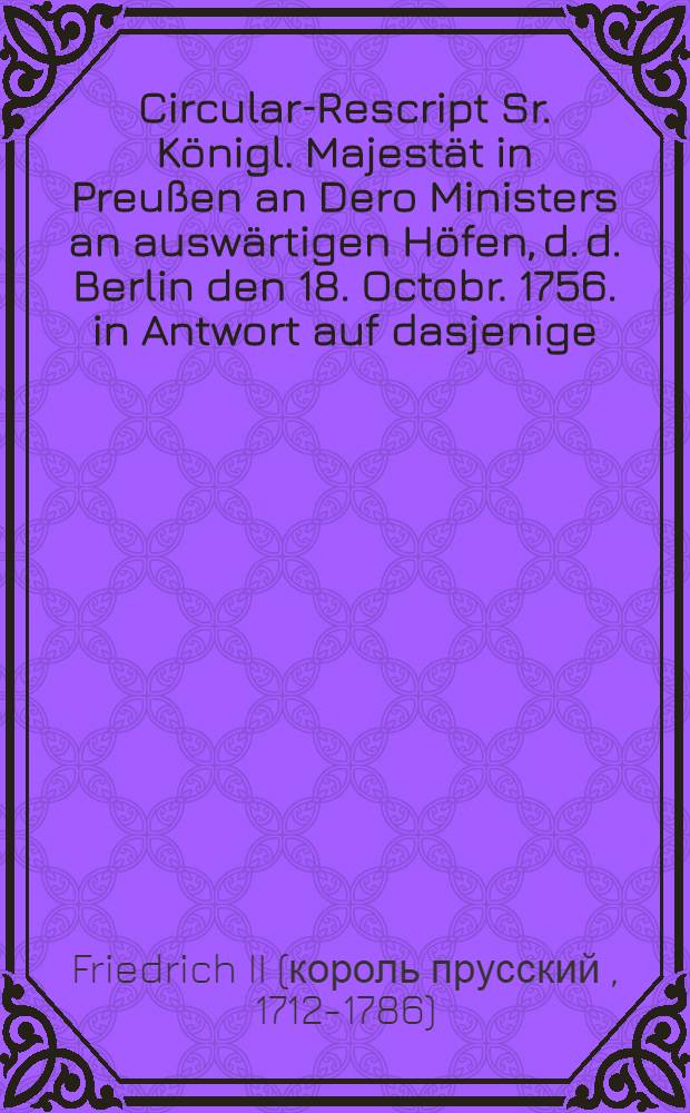 Circular-Rescript Sr. Königl. Majestät in Preußen an Dero Ministers an auswärtigen Höfen, d. d. Berlin den 18. Octobr. 1756. in Antwort auf dasjenige, so die Kayserin Königin, unter dem 20. Sept. ejusd. an die Jhrige erlassen hat