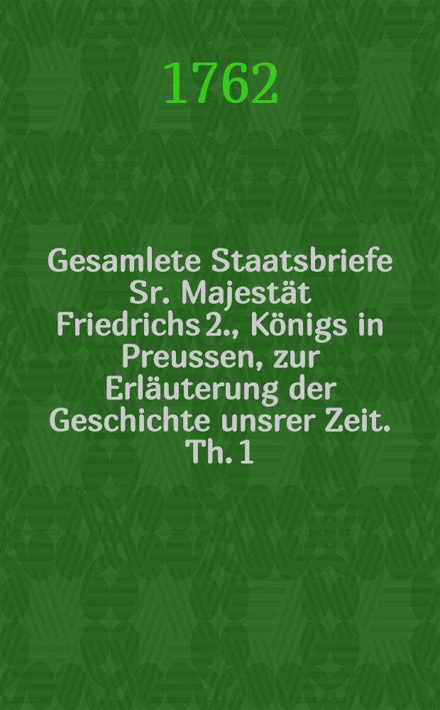 Gesamlete Staatsbriefe Sr. Majestät Friedrichs 2., Königs in Preussen, zur Erläuterung der Geschichte unsrer Zeit. [Th. 1]