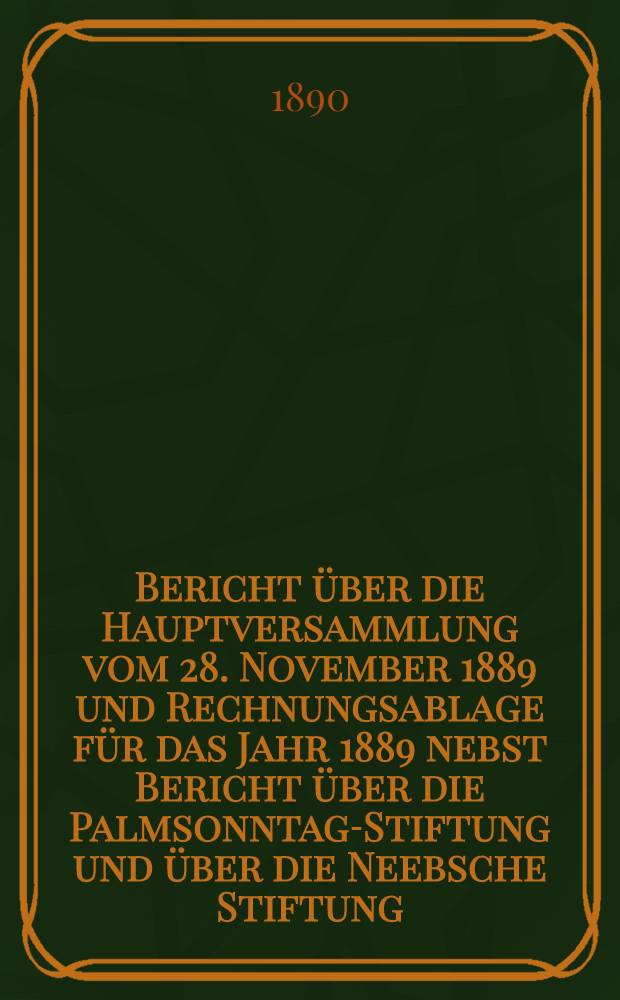 Bericht über die Hauptversammlung vom 28. November 1889 und Rechnungsablage für das Jahr 1889 nebst Bericht über die Palmsonntag-Stiftung und über die Neebsche Stiftung