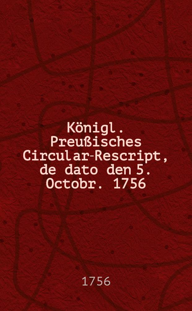 Königl. Preußisches Circular-Rescript, de dato den 5. Octobr. 1756