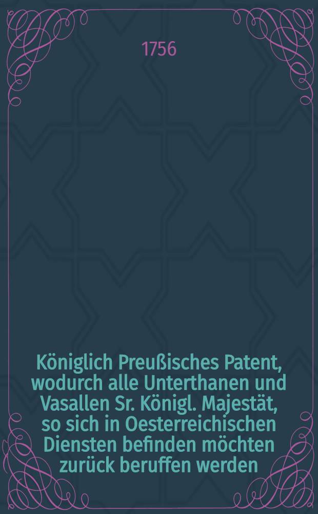 Königlich Preußisches Patent, wodurch alle Unterthanen und Vasallen Sr. Königl. Majestät, so sich in Oesterreichischen Diensten befinden möchten zurück beruffen werden