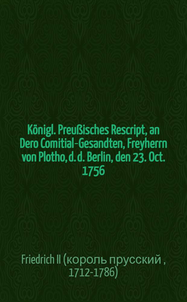 Königl. Preußisches Rescript, an Dero Comitial-Gesandten, Freyherrn von Plotho, d. d. Berlin, den 23. Oct. 1756