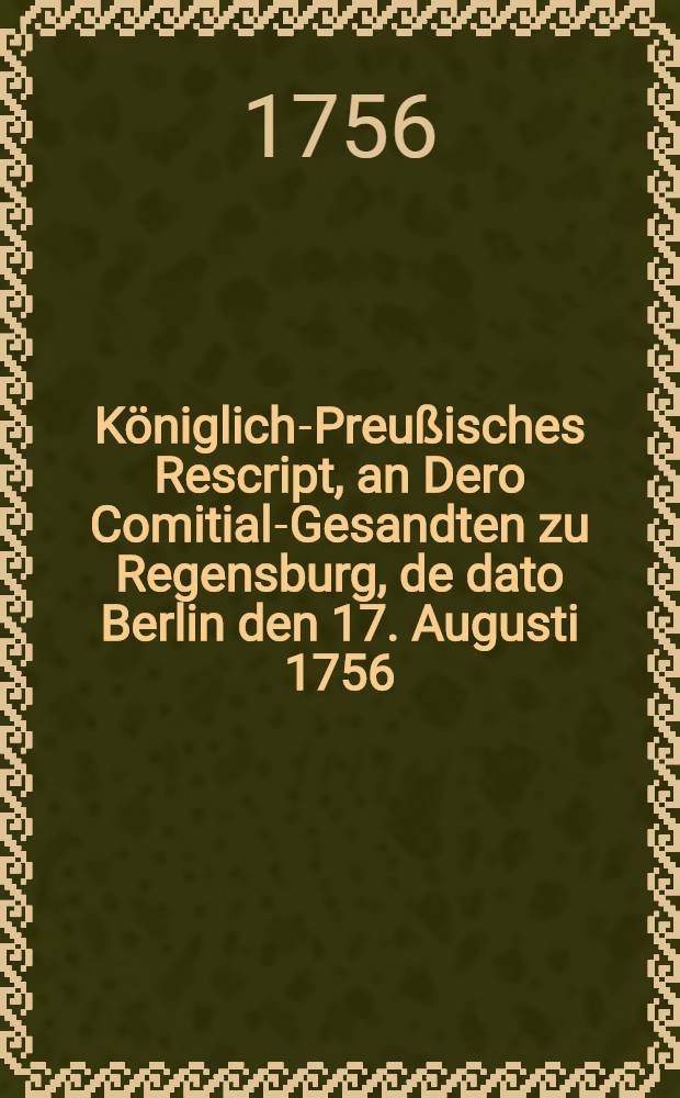 K&ouml;niglich-Preu&szlig;isches Rescript, an Dero Comitial-Gesandten zu Regensburg, de dato Berlin den 17. Augusti 1756