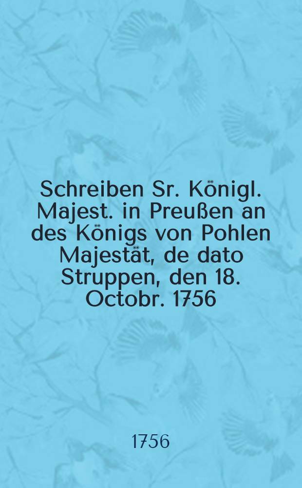 Schreiben Sr. K&ouml;nigl. Majest. in Preu&szlig;en an des K&ouml;nigs von Pohlen Majest&auml;t, de dato Struppen, den 18. Octobr. 1756