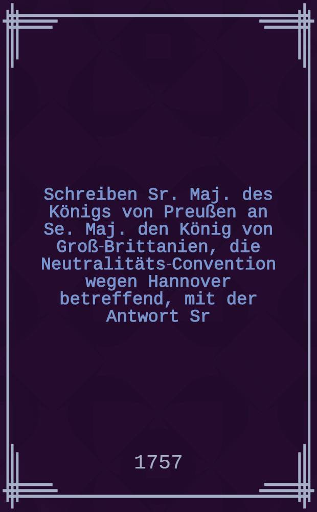 Schreiben Sr. Maj. des Königs von Preußen an Se. Maj. den König von Groß-Brittanien, die Neutralitäts-Convention wegen Hannover betreffend, mit der Antwort Sr. Großbrittanischen Majest. = Lettre de S. M. le roi de Prusse à S. M. le roi de la Grande Brétagne sur la Convention de neutralité, touchant l'Électorat d'Hannovre, avec la Reponse de S. M. Brittannique