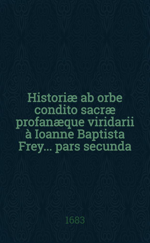Historiæ ab orbe condito sacræ profanæque viridarii à Ioanne Baptista Frey ... pars secunda : Complectens ab anno orb. condit. 2768. usque ad 3392. (ante Christum Natum 1285. ad 661.) : Annos sexcentos viginti quatuor