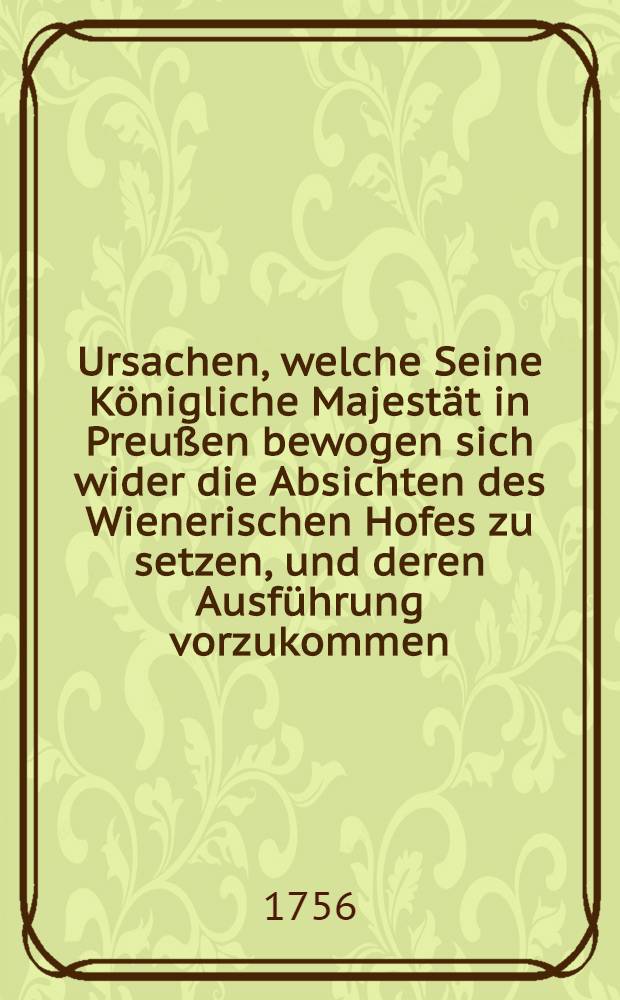 Ursachen, welche Seine Königliche Majestät in Preußen bewogen sich wider die Absichten des Wienerischen Hofes zu setzen, und deren Ausführung vorzukommen