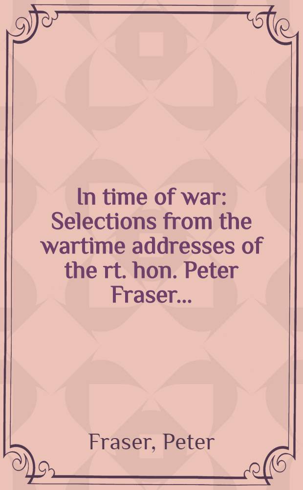 In time of war : Selections from the wartime addresses of the rt. hon. Peter Fraser ..
