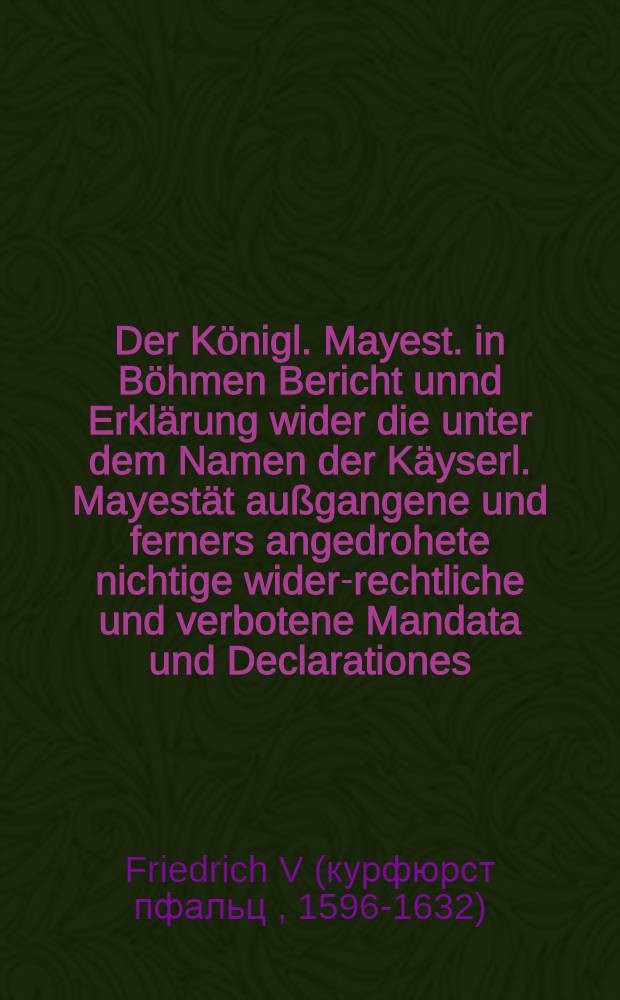 Der Königl. Mayest. in Böhmen Bericht unnd Erklärung wider die unter dem Namen der Käyserl. Mayestät außgangene und ferners angedrohete nichtige wider-rechtliche und verbotene Mandata und Declarationes, die Cron Böheim betreffend