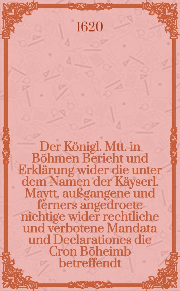 Der Königl. Mtt. in Böhmen Bericht und Erklärung wider die unter dem Namen der Käyserl. Maytt. außgangene und ferners angedroete nichtige wider rechtliche und verbotene Mandata und Declarationes die Cron Böheimb betreffendt