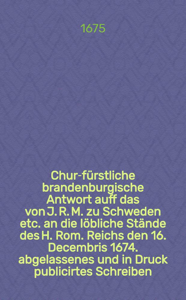 Chur-fürstliche brandenburgische Antwort auff das von J. R. M. zu Schweden etc. an die löbliche Stände des H. Rom. Reichs den 16. Decembris 1674. abgelassenes und in Druck publicirtes Schreiben
