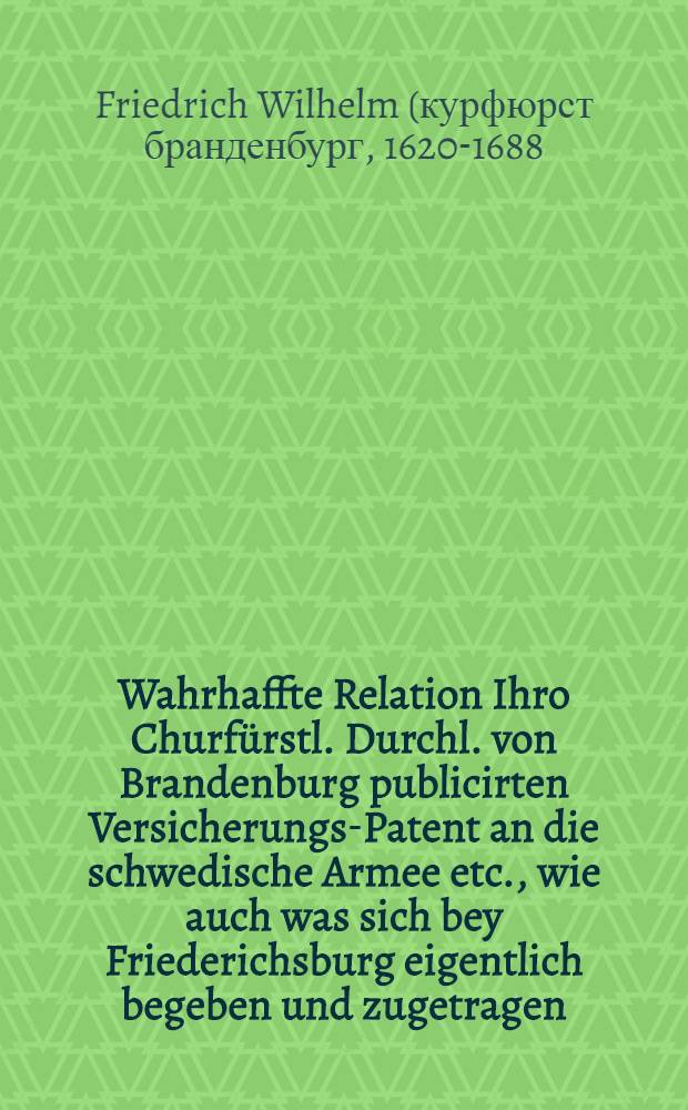 Wahrhaffte Relation Ihro Churf&uuml;rstl. Durchl. von Brandenburg publicirten Versicherungs-Patent an die schwedische Armee etc., wie auch was sich bey Friederichsburg eigentlich begeben und zugetragen : Nebst andern beygef&uuml;gten Begebenheiten im Monat Julii 1675