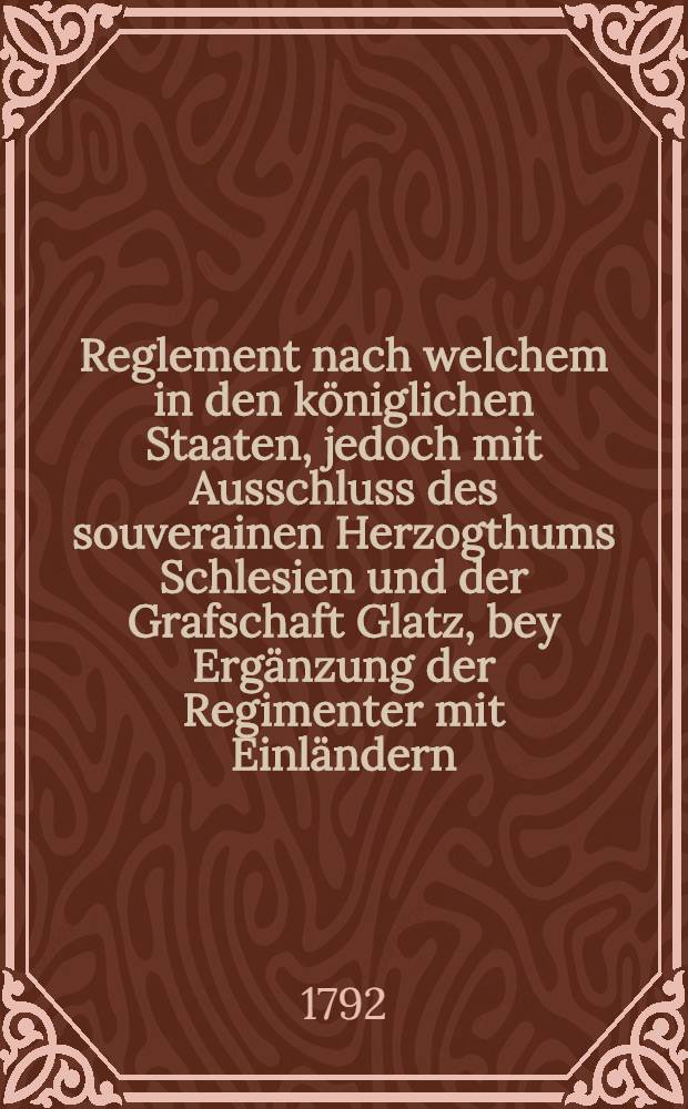 Reglement nach welchem in den königlichen Staaten, jedoch mit Ausschluss des souverainen Herzogthums Schlesien und der Grafschaft Glatz, bey Ergänzung der Regimenter mit Einländern, in Friedenszeiten verfahren werden soll