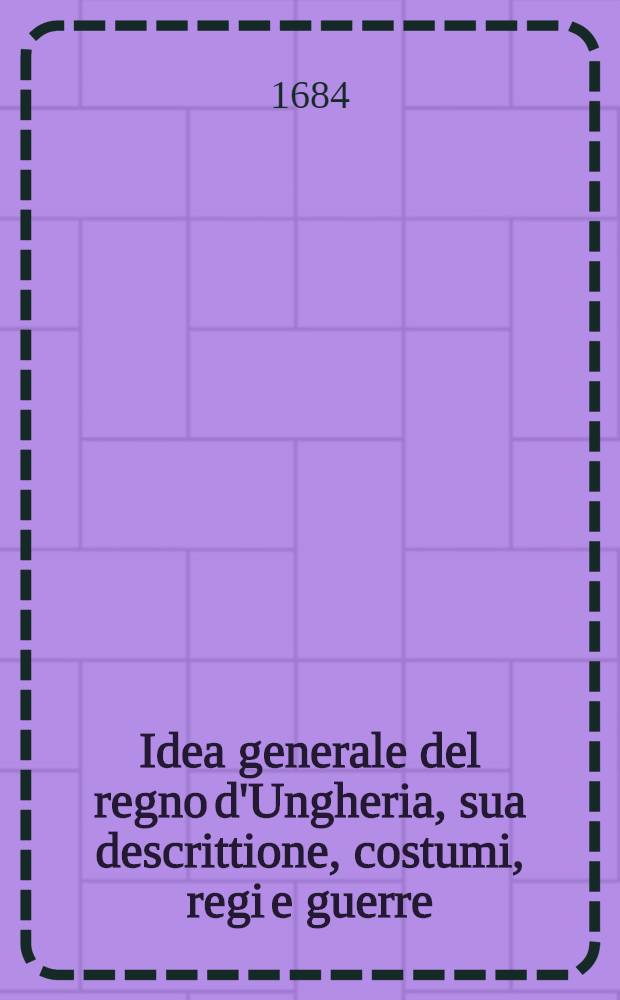Idea generale del regno d'Ungheria, sua descrittione, costumi, regi e guerre : Con i motiui dell' ultima solleuatione, inuasione de' Turchi, assedio e liberatione di Vienna, e progressi dell' armi christiane