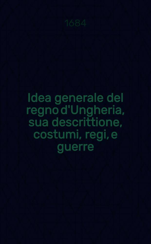 Idea generale del regno d'Ungheria, sua descrittione, costumi, regi, e guerre : Con i motiui dell' ultima solleuatione, inuasione de' Turchi, assedio e liberatione di Vienna, e progressi dell' armi christiane