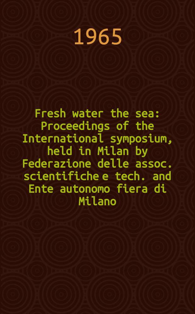 Fresh water the sea : Proceedings of the International symposium, held in Milan by Federazione delle assoc. scientifiche e tech. and Ente autonomo fiera di Milano, on the 20th and 21st Apr., 1964