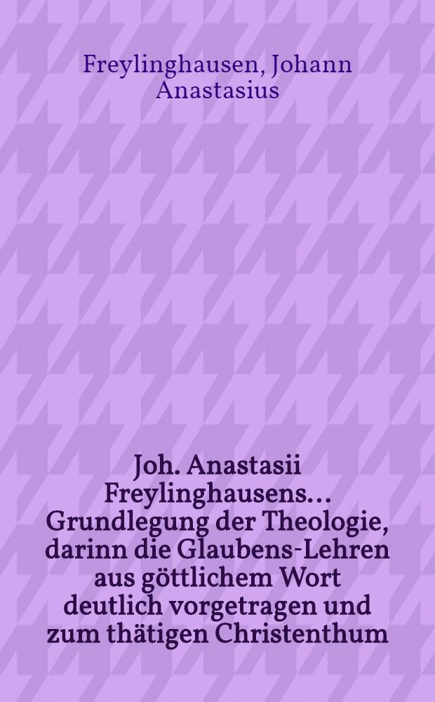 Joh. Anastasii Freylinghausens ... Grundlegung der Theologie, darinn die Glaubens-Lehren aus göttlichem Wort deutlich vorgetragen und zum thätigen Christenthum, wie auch Evangelischen Trost angewendet werden : Zum Gebrauch des Pædagogii Regii daselbst