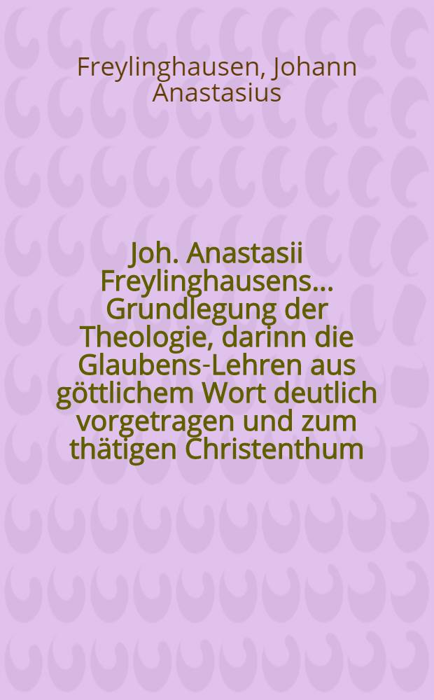 Joh. Anastasii Freylinghausens ... Grundlegung der Theologie, darinn die Glaubens-Lehren aus göttlichem Wort deutlich vorgetragen und zum thätigen Christenthum, wie auch evangelischen Trost angewendet werden : Zum Gebrauch des Pædagogii Regii daselbst