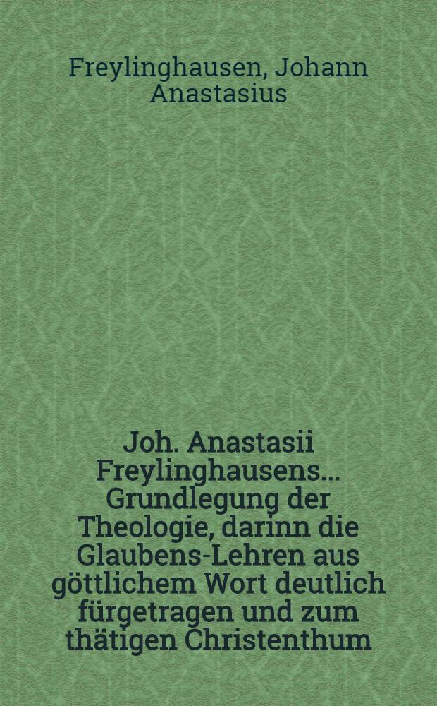 Joh. Anastasii Freylinghausens ... Grundlegung der Theologie, darinn die Glaubens-Lehren aus göttlichem Wort deutlich fürgetragen und zum thätigen Christenthum, wie auch evangelischen Trost angewendet werden : Zum Gebrauch des Pædagogii Regii daselbst